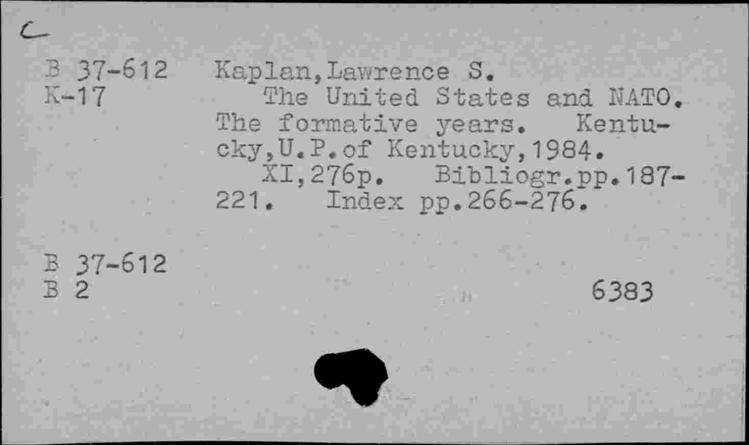 ﻿B 37-612
K-17
Kaplan,Lawre nce S.
Ths United States and NATO. The formative years. Kentucky,U.P. of Kentucky,1984.
XI,276p. Bibliogr.pp.187-221. Index pp.266-276.
B 37-612
B 2
6383